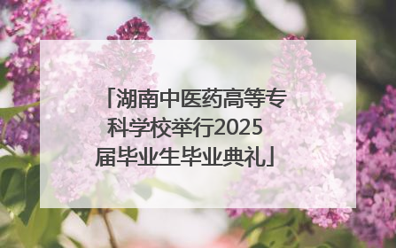 湖南中医药高等专科学校举行2025届毕业生毕业典礼
